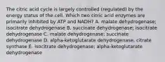 The citric acid cycle is largely controlled (regulated) by the energy status of the cell. Which two citric acid enzymes are primarily inhibited by ATP and NADH? A. malate dehydrogenase; isocitrate dehydrogenase B. succinate dehydrogenase; isocitrate dehydrogenase C. malate dehydrogenase; succinate dehydrogenase D. alpha-ketoglutarate dehydrogenase, citrate synthase E. isocitrate dehydrogenase; alpha-ketoglutarate dehydrogenase