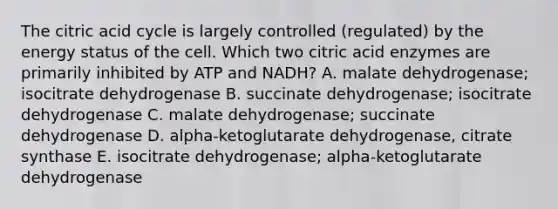 The citric acid cycle is largely controlled (regulated) by the energy status of the cell. Which two citric acid enzymes are primarily inhibited by ATP and NADH? A. malate dehydrogenase; isocitrate dehydrogenase B. succinate dehydrogenase; isocitrate dehydrogenase C. malate dehydrogenase; succinate dehydrogenase D. alpha-ketoglutarate dehydrogenase, citrate synthase E. isocitrate dehydrogenase; alpha-ketoglutarate dehydrogenase