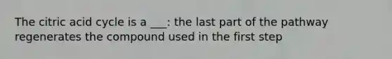 The citric acid cycle is a ___: the last part of the pathway regenerates the compound used in the first step