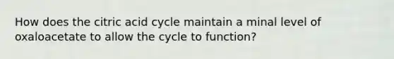 How does the citric acid cycle maintain a minal level of oxaloacetate to allow the cycle to function?