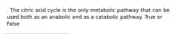 . The citric acid cycle is the only metabolic pathway that can be used both as an anabolic and as a catabolic pathway. True or False