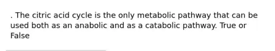 . The citric acid cycle is the only metabolic pathway that can be used both as an anabolic and as a catabolic pathway. True or False