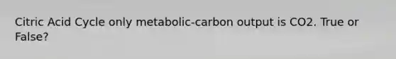 Citric Acid Cycle only metabolic-carbon output is CO2. True or False?