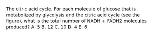 The citric acid cycle. For each molecule of glucose that is metabolized by glycolysis and the citric acid cycle (see the figure), what is the total number of NADH + FADH2 molecules produced? A. 5 B. 12 C. 10 D. 4 E. 6