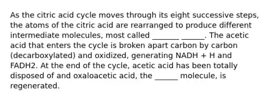 As the citric acid cycle moves through its eight successive steps, the atoms of the citric acid are rearranged to produce different intermediate molecules, most called _______ ______. The acetic acid that enters the cycle is broken apart carbon by carbon (decarboxylated) and oxidized, generating NADH + H and FADH2. At the end of the cycle, acetic acid has been totally disposed of and oxaloacetic acid, the ______ molecule, is regenerated.