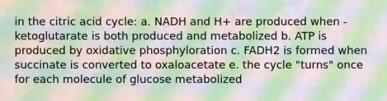 in the citric acid cycle: a. NADH and H+ are produced when -ketoglutarate is both produced and metabolized b. ATP is produced by oxidative phosphyloration c. FADH2 is formed when succinate is converted to oxaloacetate e. the cycle "turns" once for each molecule of glucose metabolized