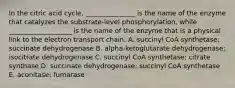 In the citric acid cycle, _______________ is the name of the enzyme that catalyzes the substrate-level phosphorylation, while ___________________ is the name of the enzyme that is a physical link to the electron transport chain. A. succinyl CoA synthetase; succinate dehydrogenase B. alpha-ketoglutarate dehydrogenase; isocitrate dehydrogenase C. succinyl CoA synthetase; citrate synthase D. succinate dehydrogenase; succinyl CoA synthetase E. aconitase; fumarase