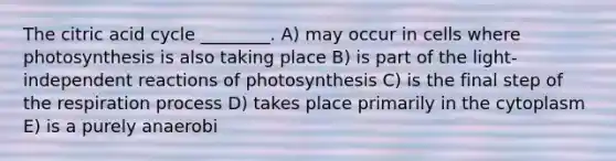 The citric acid cycle ________. A) may occur in cells where photosynthesis is also taking place B) is part of the light-independent reactions of photosynthesis C) is the final step of the respiration process D) takes place primarily in the cytoplasm E) is a purely anaerobi