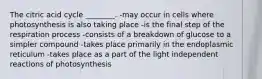 The citric acid cycle ________. -may occur in cells where photosynthesis is also taking place -is the final step of the respiration process -consists of a breakdown of glucose to a simpler compound -takes place primarily in the endoplasmic reticulum -takes place as a part of the light independent reactions of photosynthesis