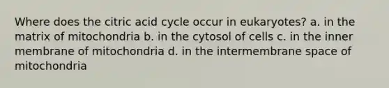 Where does the citric acid cycle occur in eukaryotes? a. in the matrix of mitochondria b. in the cytosol of cells c. in the inner membrane of mitochondria d. in the intermembrane space of mitochondria