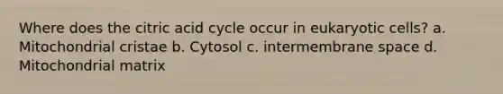 Where does the citric acid cycle occur in eukaryotic cells? a. Mitochondrial cristae b. Cytosol c. intermembrane space d. Mitochondrial matrix