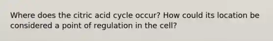 Where does the citric acid cycle occur? How could its location be considered a point of regulation in the cell?