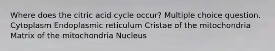 Where does the citric acid cycle occur? Multiple choice question. Cytoplasm Endoplasmic reticulum Cristae of the mitochondria Matrix of the mitochondria Nucleus