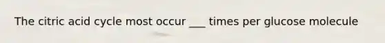 The citric acid cycle most occur ___ times per glucose molecule