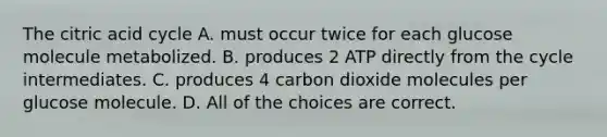 The citric acid cycle A. must occur twice for each glucose molecule metabolized. B. produces 2 ATP directly from the cycle intermediates. C. produces 4 carbon dioxide molecules per glucose molecule. D. All of the choices are correct.