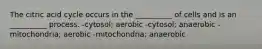 The citric acid cycle occurs in the __________ of cells and is an __________ process. -cytosol; aerobic -cytosol; anaerobic -mitochondria; aerobic -mitochondria; anaerobic