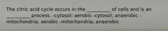 The citric acid cycle occurs in the __________ of cells and is an __________ process. -cytosol; aerobic -cytosol; anaerobic -mitochondria; aerobic -mitochondria; anaerobic