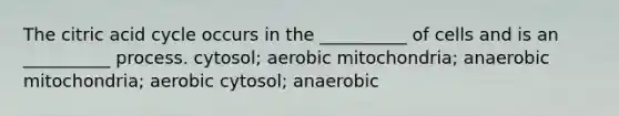 The citric acid cycle occurs in the __________ of cells and is an __________ process. cytosol; aerobic mitochondria; anaerobic mitochondria; aerobic cytosol; anaerobic