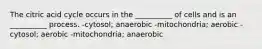 The citric acid cycle occurs in the __________ of cells and is an __________ process. -cytosol; anaerobic -mitochondria; aerobic -cytosol; aerobic -mitochondria; anaerobic