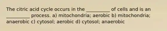 The citric acid cycle occurs in the __________ of cells and is an __________ process. a) mitochondria; aerobic b) mitochondria; anaerobic c) cytosol; aerobic d) cytosol; anaerobic