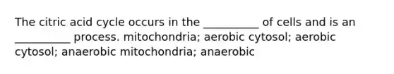 The citric acid cycle occurs in the __________ of cells and is an __________ process. mitochondria; aerobic cytosol; aerobic cytosol; anaerobic mitochondria; anaerobic