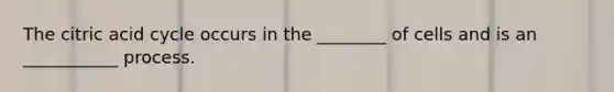 The citric acid cycle occurs in the ________ of cells and is an ___________ process.