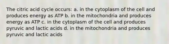 The citric acid cycle occurs: a. in the cytoplasm of the cell and produces energy as ATP b. in the mitochondria and produces energy as ATP c. in the cytoplasm of the cell and produces pyruvic and lactic acids d. in the mitochondria and produces pyruvic and lactic acids