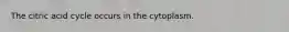 The citric acid cycle occurs in the cytoplasm.