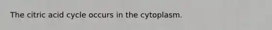 The citric acid cycle occurs in the cytoplasm.