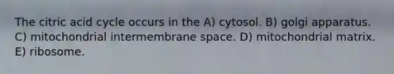 The citric acid cycle occurs in the A) cytosol. B) golgi apparatus. C) mitochondrial intermembrane space. D) mitochondrial matrix. E) ribosome.