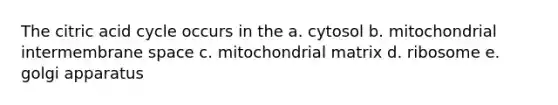 The citric acid cycle occurs in the a. cytosol b. mitochondrial intermembrane space c. mitochondrial matrix d. ribosome e. golgi apparatus