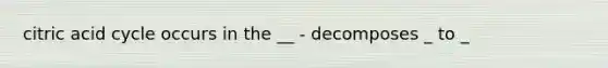 citric acid cycle occurs in the __ - decomposes _ to _