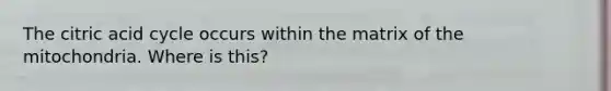 The citric acid cycle occurs within the matrix of the mitochondria. Where is this?