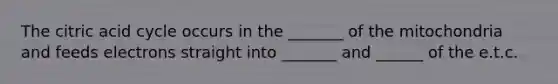The citric acid cycle occurs in the _______ of the mitochondria and feeds electrons straight into _______ and ______ of the e.t.c.