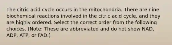 The citric acid cycle occurs in the mitochondria. There are nine biochemical reactions involved in the citric acid cycle, and they are highly ordered. Select the correct order from the following choices. (Note: These are abbreviated and do not show NAD, ADP, ATP, or FAD.)