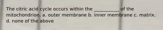 The citric acid cycle occurs within the ___________ of the mitochondrion. a. outer membrane b. inner membrane c. matrix. d. none of the above