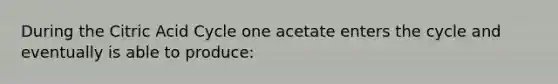 During the Citric Acid Cycle one acetate enters the cycle and eventually is able to produce: