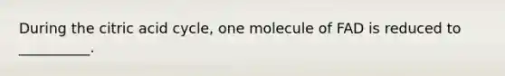 During the citric acid cycle, one molecule of FAD is reduced to __________.