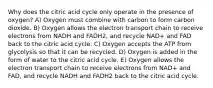 Why does the citric acid cycle only operate in the presence of oxygen? A) Oxygen must combine with carbon to form carbon dioxide. B) Oxygen allows the electron transport chain to receive electrons from NADH and FADH2, and recycle NAD+ and FAD back to the citric acid cycle. C) Oxygen accepts the ATP from glycolysis so that it can be recycled. D) Oxygen is added in the form of water to the citric acid cycle. E) Oxygen allows the electron transport chain to receive electrons from NAD+ and FAD, and recycle NADH and FADH2 back to the citric acid cycle.