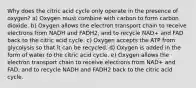 Why does the citric acid cycle only operate in the presence of oxygen? a) Oxygen must combine with carbon to form carbon dioxide. b) Oxygen allows the electron transport chain to receive electrons from NADH and FADH2, and to recycle NAD+ and FAD back to the citric acid cycle. c) Oxygen accepts the ATP from glycolysis so that it can be recycled. d) Oxygen is added in the form of water to the citric acid cycle. e) Oxygen allows the electron transport chain to receive electrons from NAD+ and FAD, and to recycle NADH and FADH2 back to the citric acid cycle.