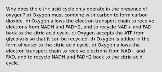 Why does the citric acid cycle only operate in the presence of oxygen? a) Oxygen must combine with carbon to form carbon dioxide. b) Oxygen allows the electron transport chain to receive electrons from NADH and FADH2, and to recycle NAD+ and FAD back to the citric acid cycle. c) Oxygen accepts the ATP from glycolysis so that it can be recycled. d) Oxygen is added in the form of water to the citric acid cycle. e) Oxygen allows the electron transport chain to receive electrons from NAD+ and FAD, and to recycle NADH and FADH2 back to the citric acid cycle.