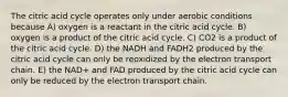 The citric acid cycle operates only under aerobic conditions because A) oxygen is a reactant in the citric acid cycle. B) oxygen is a product of the citric acid cycle. C) CO2 is a product of the citric acid cycle. D) the NADH and FADH2 produced by the citric acid cycle can only be reoxidized by the electron transport chain. E) the NAD+ and FAD produced by the citric acid cycle can only be reduced by the electron transport chain.