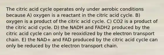 The citric acid cycle operates only under aerobic conditions because A) oxygen is a reactant in the citric acid cycle. B) oxygen is a product of the citric acid cycle. C) CO2 is a product of the citric acid cycle. D) the NADH and FADH2 produced by the citric acid cycle can only be reoxidized by <a href='https://www.questionai.com/knowledge/k57oGBr0HP-the-electron-transport-chain' class='anchor-knowledge'>the electron transport chain</a>. E) the NAD+ and FAD produced by the citric acid cycle can only be reduced by the electron transport chain.