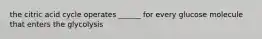 the citric acid cycle operates ______ for every glucose molecule that enters the glycolysis