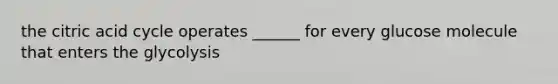 the citric acid cycle operates ______ for every glucose molecule that enters the glycolysis