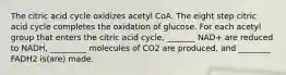 The citric acid cycle oxidizes acetyl CoA. The eight step citric acid cycle completes the oxidation of glucose. For each acetyl group that enters the citric acid cycle, _______ NAD+ are reduced to NADH, _________ molecules of CO2 are produced, and ________ FADH2 is(are) made.