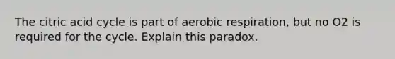 The citric acid cycle is part of aerobic respiration, but no O2 is required for the cycle. Explain this paradox.