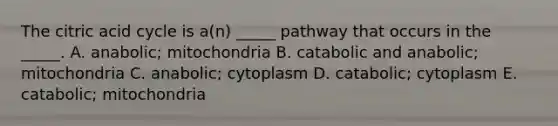 The citric acid cycle is a(n) _____ pathway that occurs in the _____. A. anabolic; mitochondria B. catabolic and anabolic; mitochondria C. anabolic; cytoplasm D. catabolic; cytoplasm E. catabolic; mitochondria