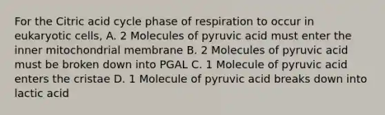 For the Citric acid cycle phase of respiration to occur in eukaryotic cells, A. 2 Molecules of pyruvic acid must enter the inner mitochondrial membrane B. 2 Molecules of pyruvic acid must be broken down into PGAL C. 1 Molecule of pyruvic acid enters the cristae D. 1 Molecule of pyruvic acid breaks down into lactic acid