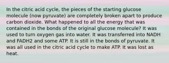 In the citric acid cycle, the pieces of the starting glucose molecule (now pyruvate) are completely broken apart to produce carbon dioxide. What happened to all the energy that was contained in the bonds of the original glucose molecule? It was used to turn oxygen gas into water. It was transferred into NADH and FADH2 and some ATP. It is still in the bonds of pyruvate. It was all used in the citric acid cycle to make ATP. It was lost as heat.